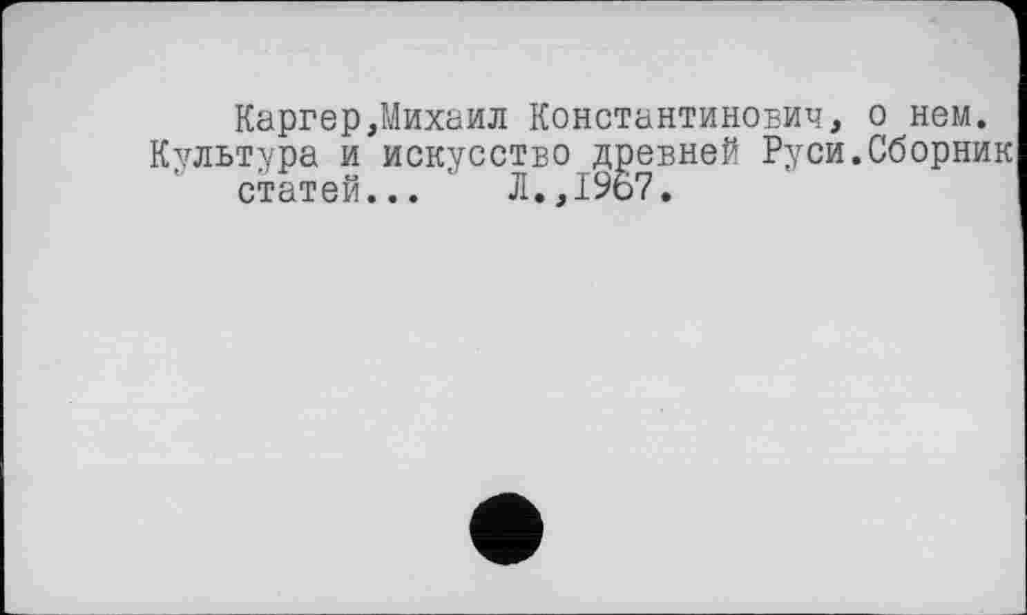 ﻿Каргер,Михаил Константинович, о нем.
Культура и искусство древней Руси.Сборник статей... ' Л.,1967.